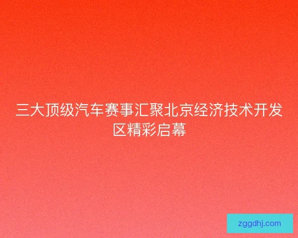 三大顶级汽车赛事汇聚北京经济技术开发区精彩启幕